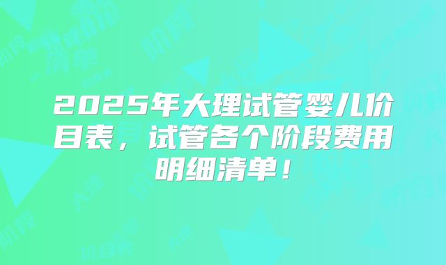 2025年大理试管婴儿价目表，试管各个阶段费用明细清单！