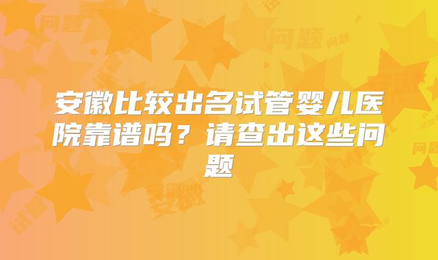 安徽比较出名试管婴儿医院靠谱吗?请查出这些问题