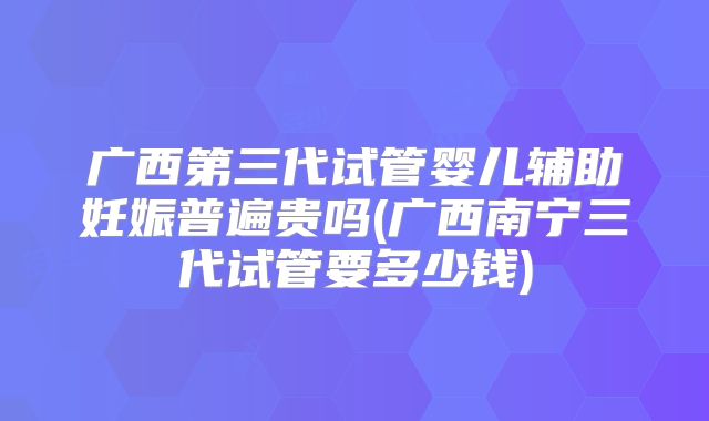 广西第三代试管婴儿辅助妊娠普遍贵吗(广西南宁三代试管要多少钱)
