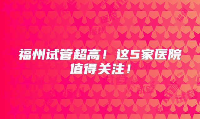 福州试管超高！这5家医院值得关注！