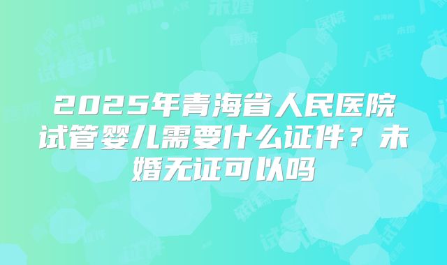 2025年青海省人民医院试管婴儿需要什么证件?未婚无证可以吗
