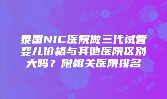 泰国NIC医院做三代试管婴儿价格与其他医院区别大吗？附相关医院排名