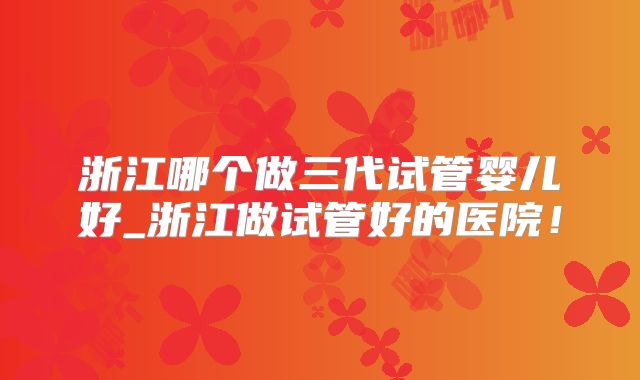 浙江哪个做三代试管婴儿好_浙江做试管好的医院！