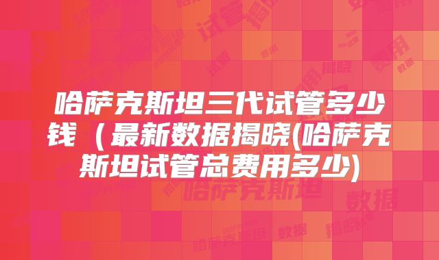 哈萨克斯坦三代试管多少钱(最新数据揭晓(哈萨克斯坦试管总费用多少)
