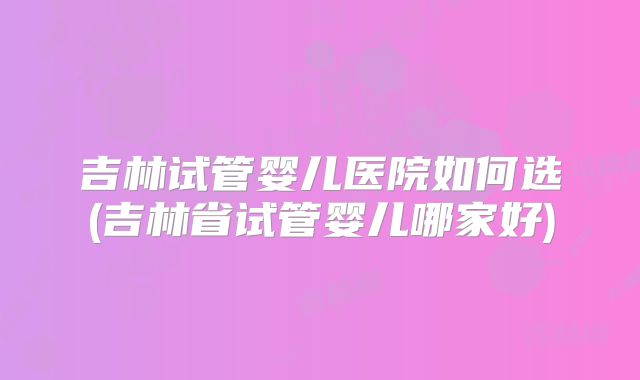 吉林试管婴儿医院如何选(吉林省试管婴儿哪家好)