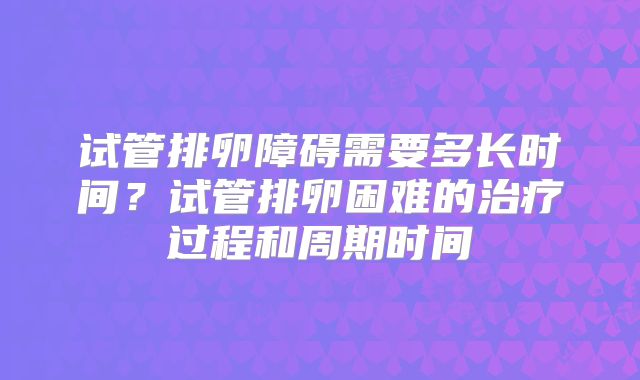 试管排卵障碍需要多长时间?试管排卵困难的治疗过程和周期时间