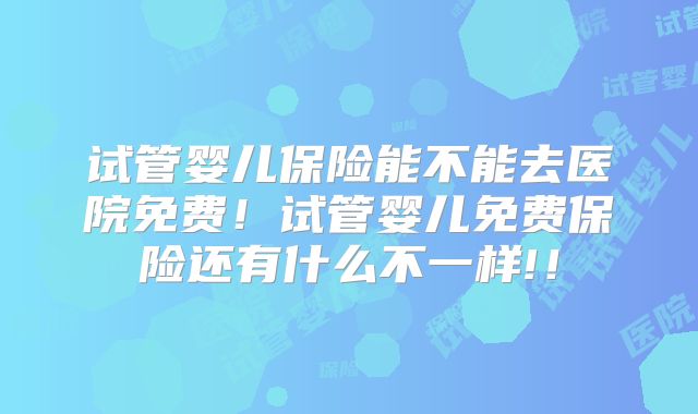 试管婴儿保险能不能去医院免费！试管婴儿免费保险还有什么不一样!！
