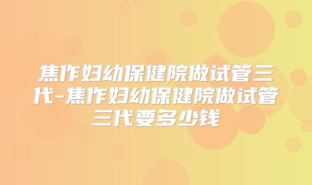 焦作妇幼保健院做试管三代-焦作妇幼保健院做试管三代要多少钱