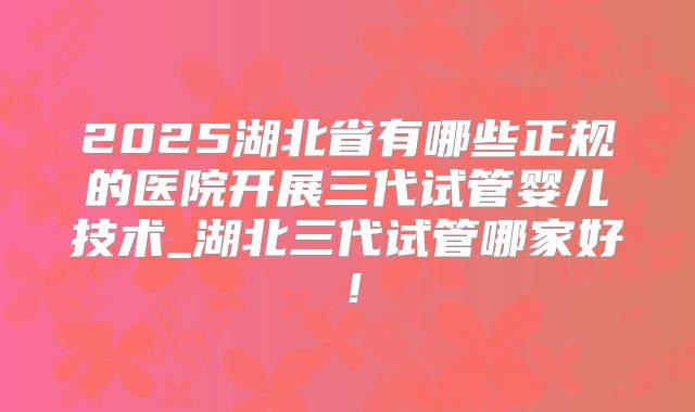 2025湖北省有哪些正规的医院开展三代试管婴儿技术_湖北三代试管哪家好!