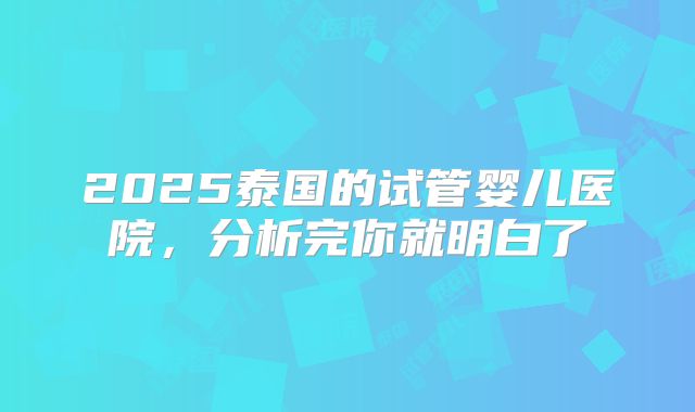 2025泰国的试管婴儿医院,分析完你就明白了