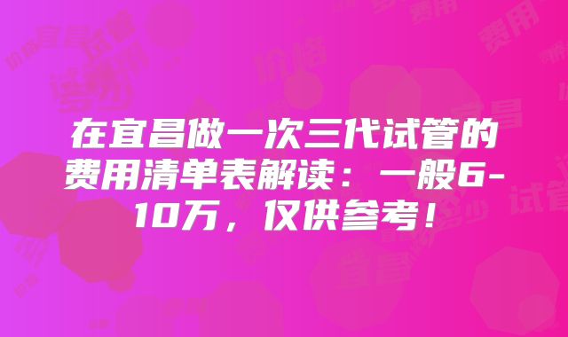 在宜昌做一次三代试管的费用清单表解读：一般6-10万，仅供参考！