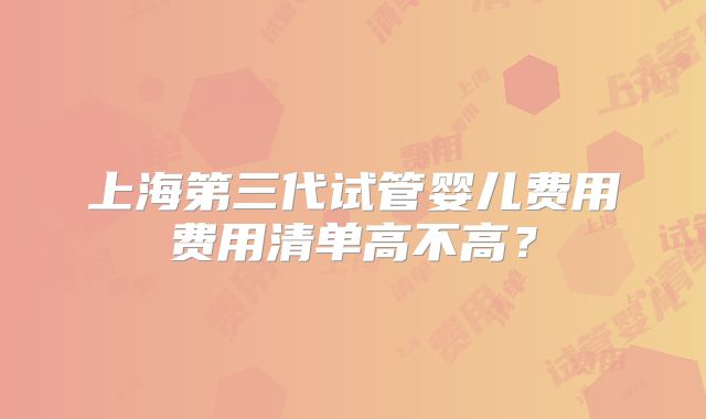 上海第三代试管婴儿费用费用清单高不高？