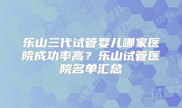 乐山三代试管婴儿哪家医院成功率高？乐山试管医院名单汇总