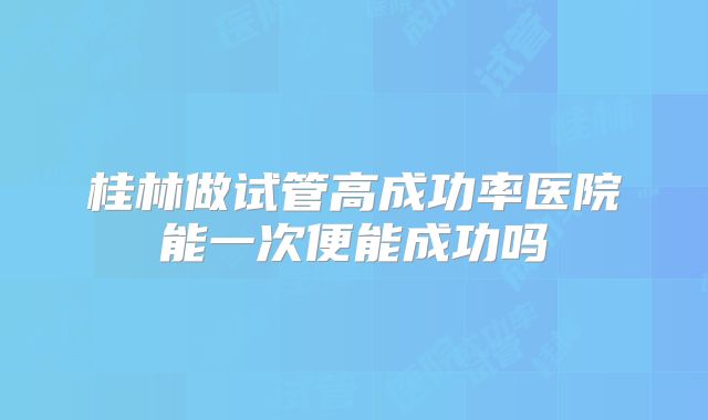 桂林做试管高成功率医院能一次便能成功吗