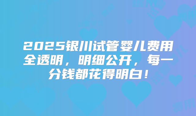 2025银川试管婴儿费用全透明，明细公开，每一分钱都花得明白！