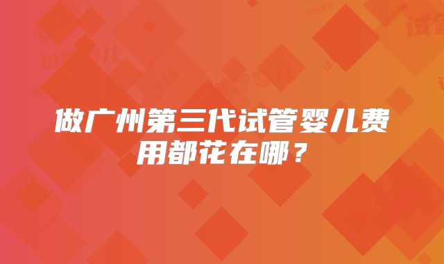 做广州第三代试管婴儿费用都花在哪?