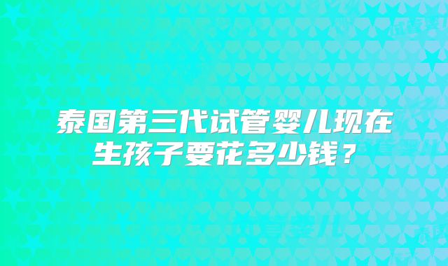 泰国第三代试管婴儿现在生孩子要花多少钱？