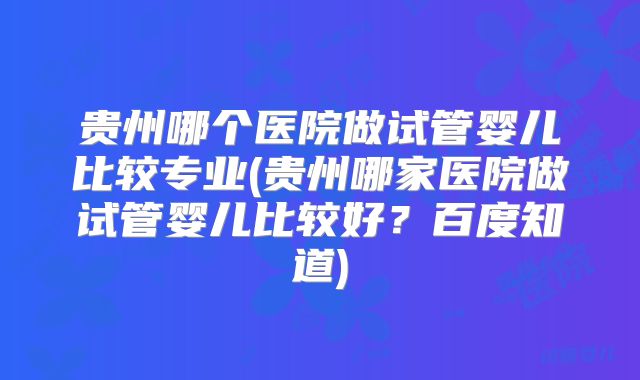 贵州哪个医院做试管婴儿比较专业(贵州哪家医院做试管婴儿比较好?百度知道)