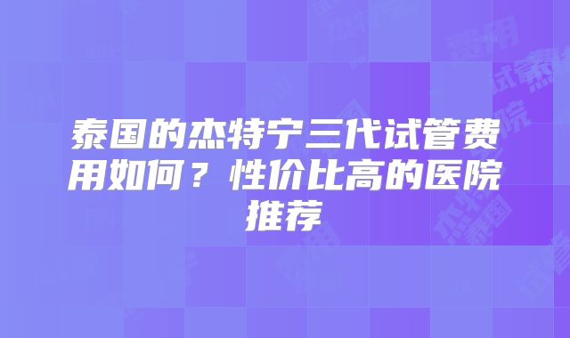泰国的杰特宁三代试管费用如何？性价比高的医院推荐