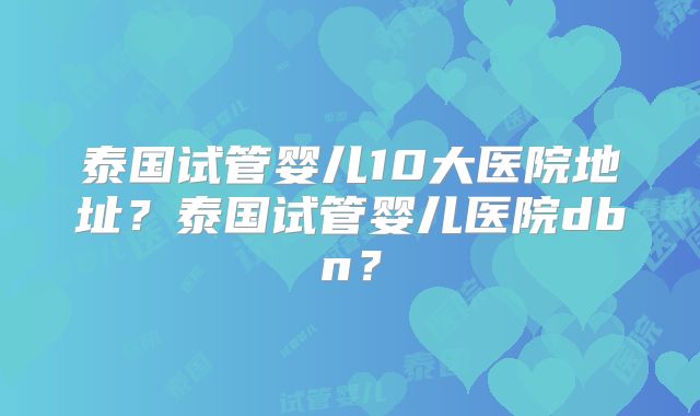 泰国试管婴儿10大医院地址？泰国试管婴儿医院dbn？