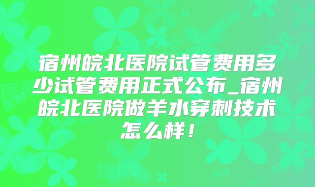 宿州皖北医院试管费用多少试管费用正式公布_宿州皖北医院做羊水穿刺技术怎么样！