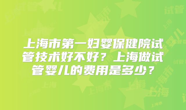 上海市第一妇婴保健院试管技术好不好？上海做试管婴儿的费用是多少？
