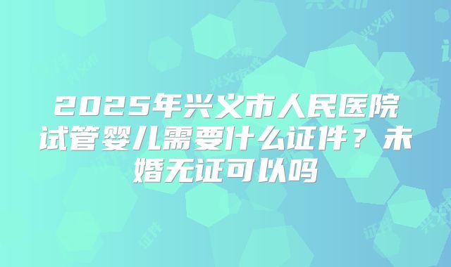 2025年兴义市人民医院试管婴儿需要什么证件?未婚无证可以吗