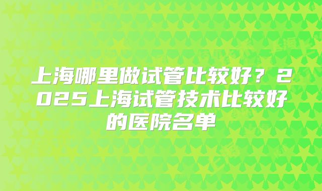 上海哪里做试管比较好？2025上海试管技术比较好的医院名单