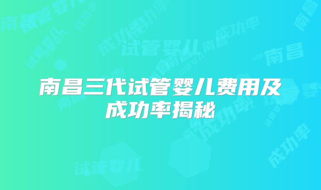 南昌三代试管婴儿费用及成功率揭秘