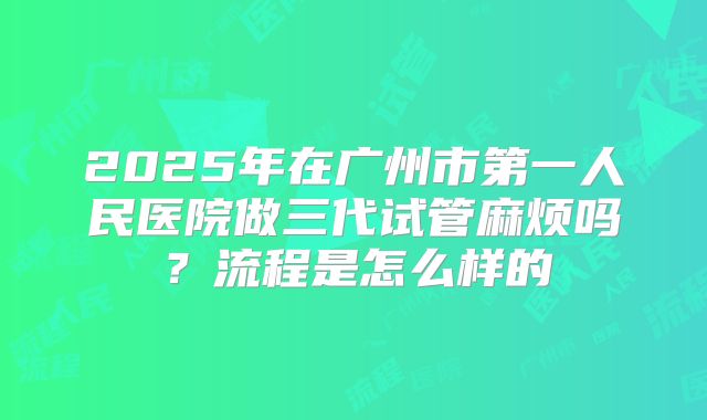 2025年在广州市第一人民医院做三代试管麻烦吗？流程是怎么样的