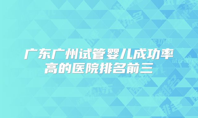 广东广州试管婴儿成功率高的医院排名前三