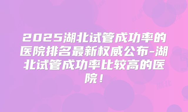 2025湖北试管成功率的医院排名最新权威公布-湖北试管成功率比较高的医院！