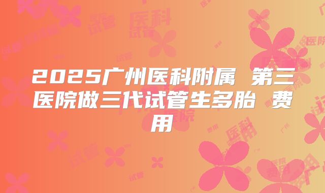 2025广州医科附属 第三医院做三代试管生多胎 费用