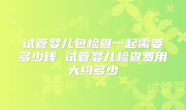 试管婴儿包检查一起需要多少钱 试管婴儿检查费用大约多少