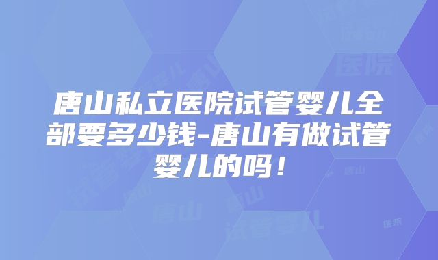唐山私立医院试管婴儿全部要多少钱-唐山有做试管婴儿的吗!