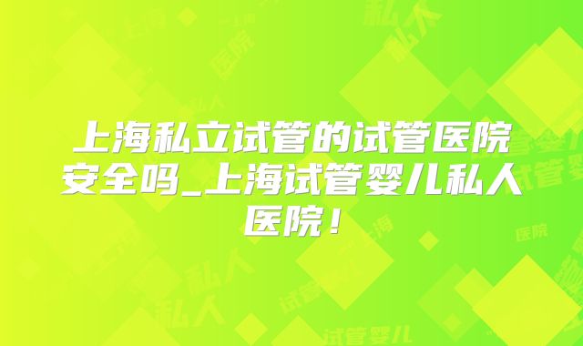 上海私立试管的试管医院安全吗_上海试管婴儿私人医院！