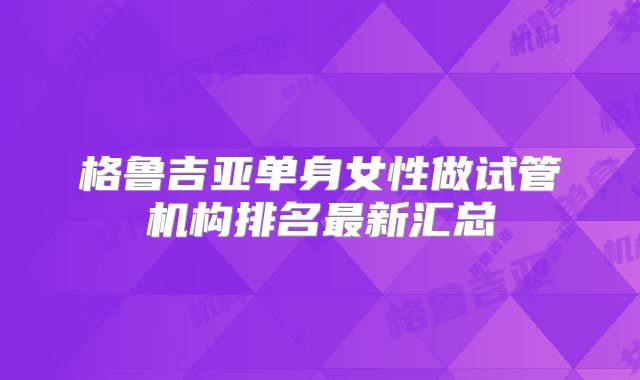 格鲁吉亚单身女性做试管机构排名最新汇总