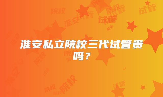 淮安私立院校三代试管贵吗？