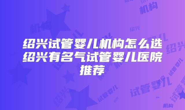 绍兴试管婴儿机构怎么选绍兴有名气试管婴儿医院推荐