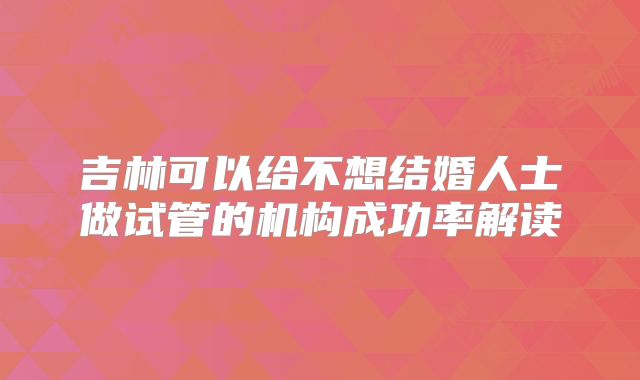 吉林可以给不想结婚人士做试管的机构成功率解读