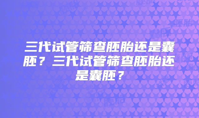 三代试管筛查胚胎还是囊胚?三代试管筛查胚胎还是囊胚?