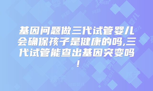 基因问题做三代试管婴儿会确保孩子是健康的吗,三代试管能查出基因突变吗！