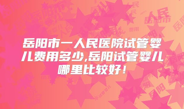 岳阳市一人民医院试管婴儿费用多少,岳阳试管婴儿哪里比较好！
