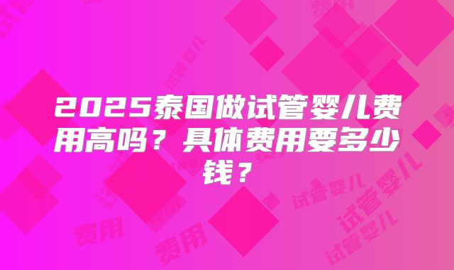 2025泰国做试管婴儿费用高吗?具体费用要多少钱?