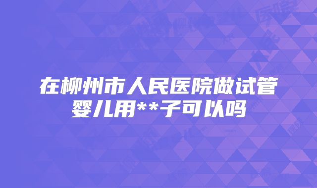 在柳州市人民医院做试管婴儿用**子可以吗