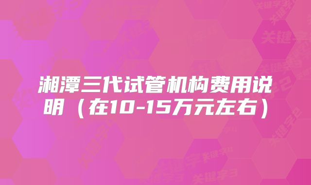 湘潭三代试管机构费用说明(在10-15万元左右)