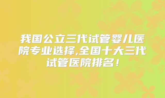 我国公立三代试管婴儿医院专业选择,全国十大三代试管医院排名!