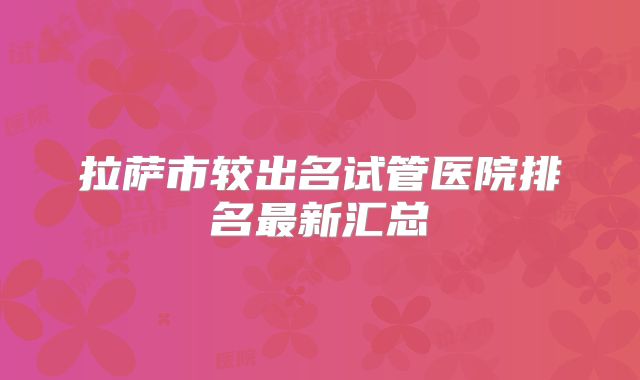 拉萨市较出名试管医院排名最新汇总