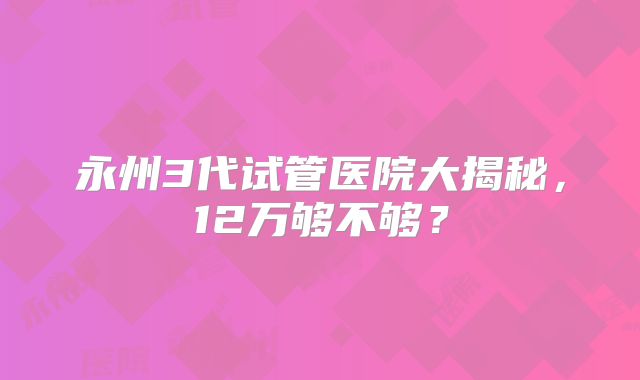 永州3代试管医院大揭秘,12万够不够?