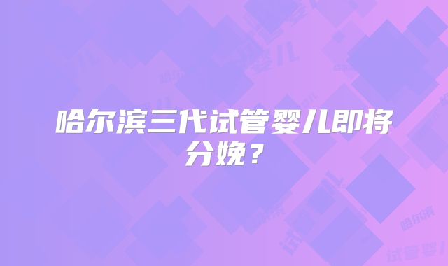 哈尔滨三代试管婴儿即将分娩?